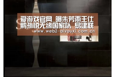爱游戏官网_曝朱芳雨王仕鹏孙悦无缘国家队 易建联刘炜回归(图1) 爱游戏app